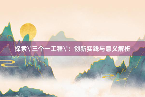 探索'三个一工程'：创新实践与意义解析