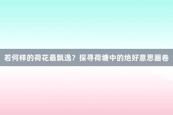 若何样的荷花最飘逸？探寻荷塘中的绝好意思画卷